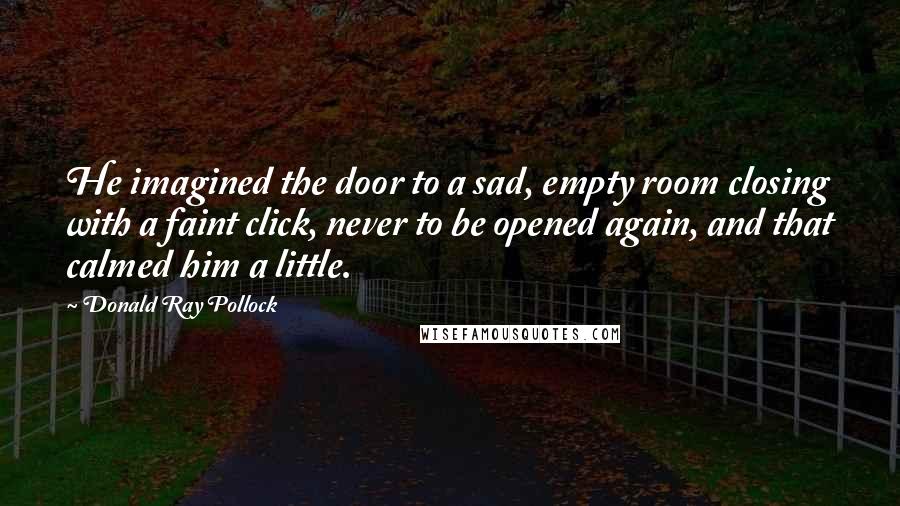 Donald Ray Pollock Quotes: He imagined the door to a sad, empty room closing with a faint click, never to be opened again, and that calmed him a little.