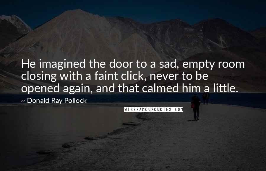 Donald Ray Pollock Quotes: He imagined the door to a sad, empty room closing with a faint click, never to be opened again, and that calmed him a little.