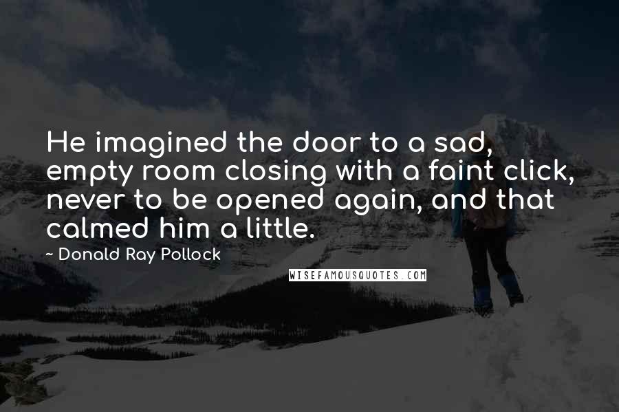 Donald Ray Pollock Quotes: He imagined the door to a sad, empty room closing with a faint click, never to be opened again, and that calmed him a little.