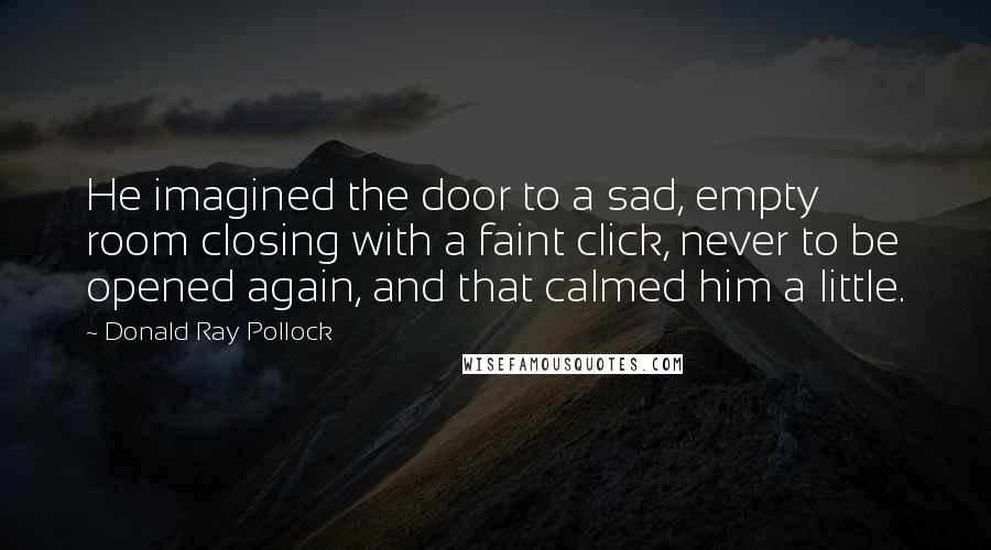 Donald Ray Pollock Quotes: He imagined the door to a sad, empty room closing with a faint click, never to be opened again, and that calmed him a little.