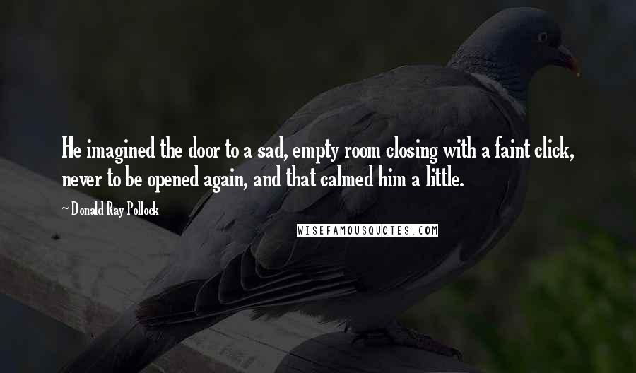 Donald Ray Pollock Quotes: He imagined the door to a sad, empty room closing with a faint click, never to be opened again, and that calmed him a little.