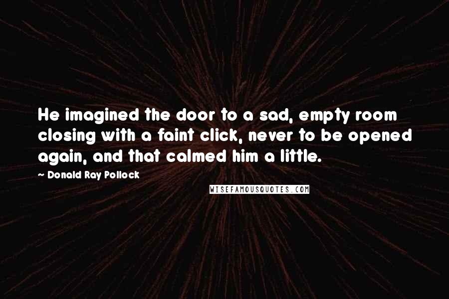 Donald Ray Pollock Quotes: He imagined the door to a sad, empty room closing with a faint click, never to be opened again, and that calmed him a little.