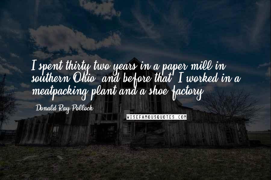 Donald Ray Pollock Quotes: I spent thirty-two years in a paper mill in southern Ohio, and before that, I worked in a meatpacking plant and a shoe factory.