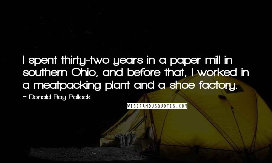 Donald Ray Pollock Quotes: I spent thirty-two years in a paper mill in southern Ohio, and before that, I worked in a meatpacking plant and a shoe factory.