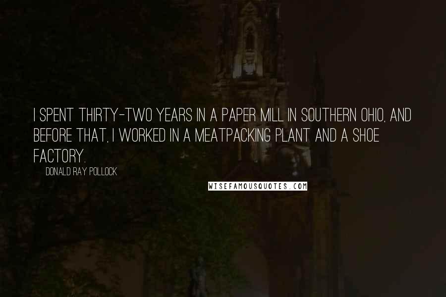 Donald Ray Pollock Quotes: I spent thirty-two years in a paper mill in southern Ohio, and before that, I worked in a meatpacking plant and a shoe factory.