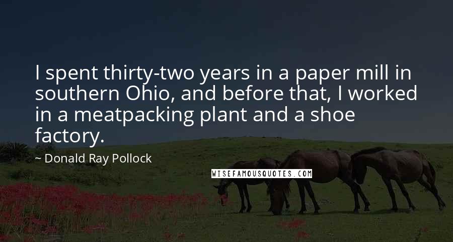 Donald Ray Pollock Quotes: I spent thirty-two years in a paper mill in southern Ohio, and before that, I worked in a meatpacking plant and a shoe factory.