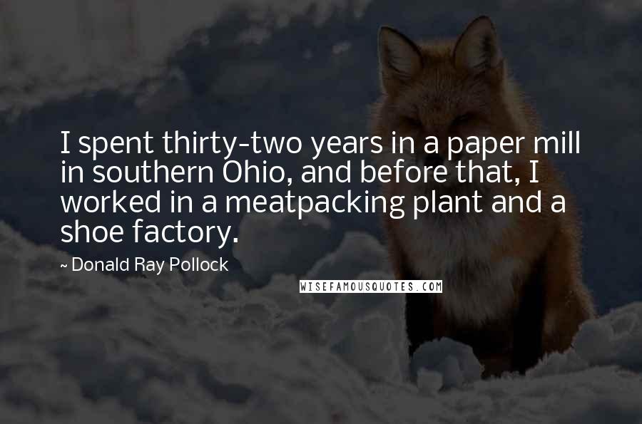 Donald Ray Pollock Quotes: I spent thirty-two years in a paper mill in southern Ohio, and before that, I worked in a meatpacking plant and a shoe factory.