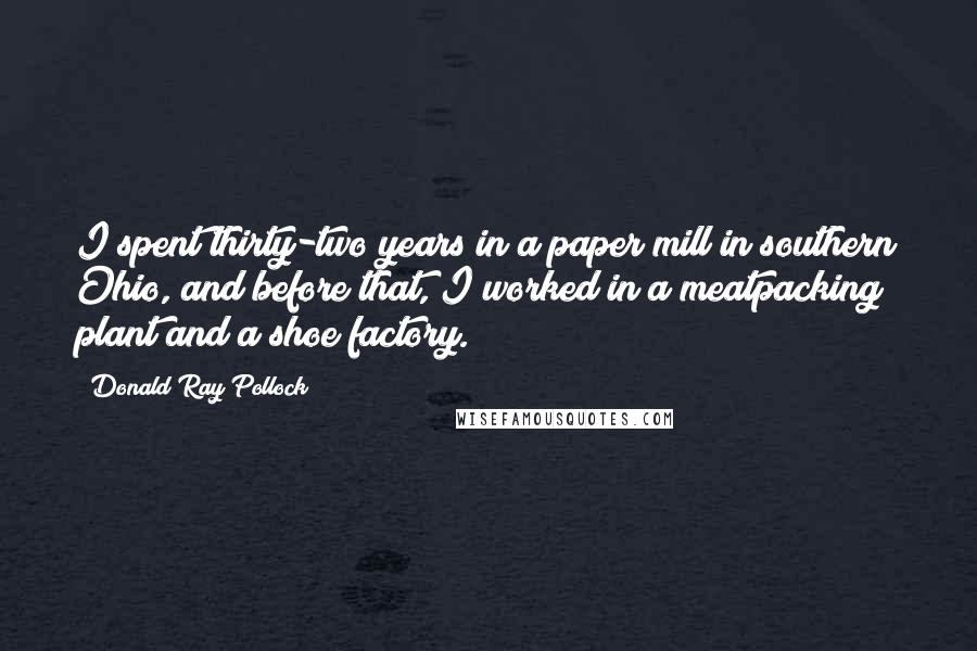 Donald Ray Pollock Quotes: I spent thirty-two years in a paper mill in southern Ohio, and before that, I worked in a meatpacking plant and a shoe factory.