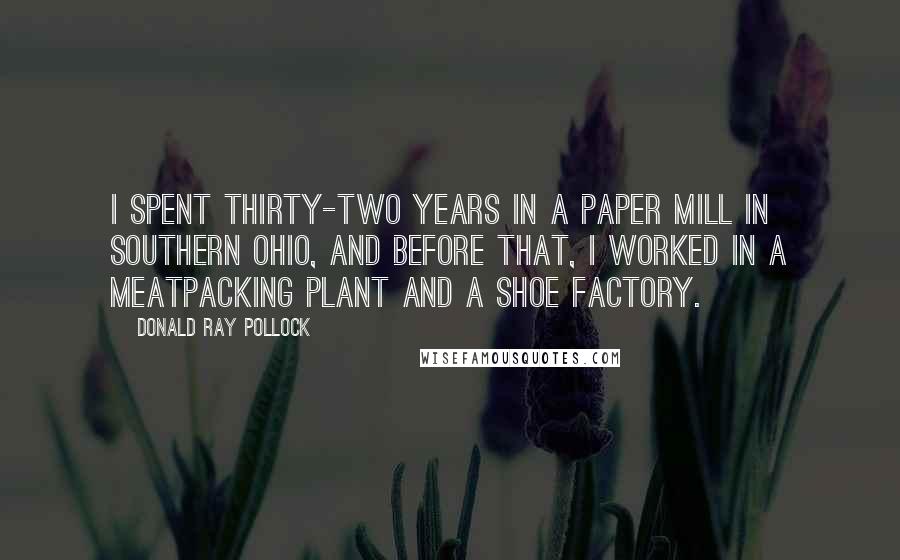 Donald Ray Pollock Quotes: I spent thirty-two years in a paper mill in southern Ohio, and before that, I worked in a meatpacking plant and a shoe factory.