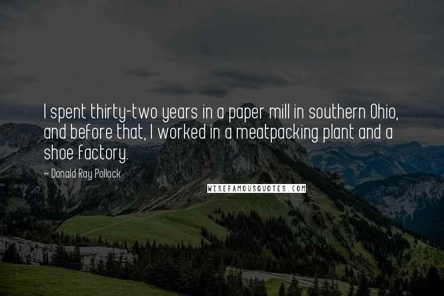 Donald Ray Pollock Quotes: I spent thirty-two years in a paper mill in southern Ohio, and before that, I worked in a meatpacking plant and a shoe factory.