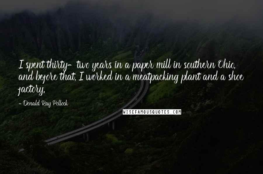 Donald Ray Pollock Quotes: I spent thirty-two years in a paper mill in southern Ohio, and before that, I worked in a meatpacking plant and a shoe factory.