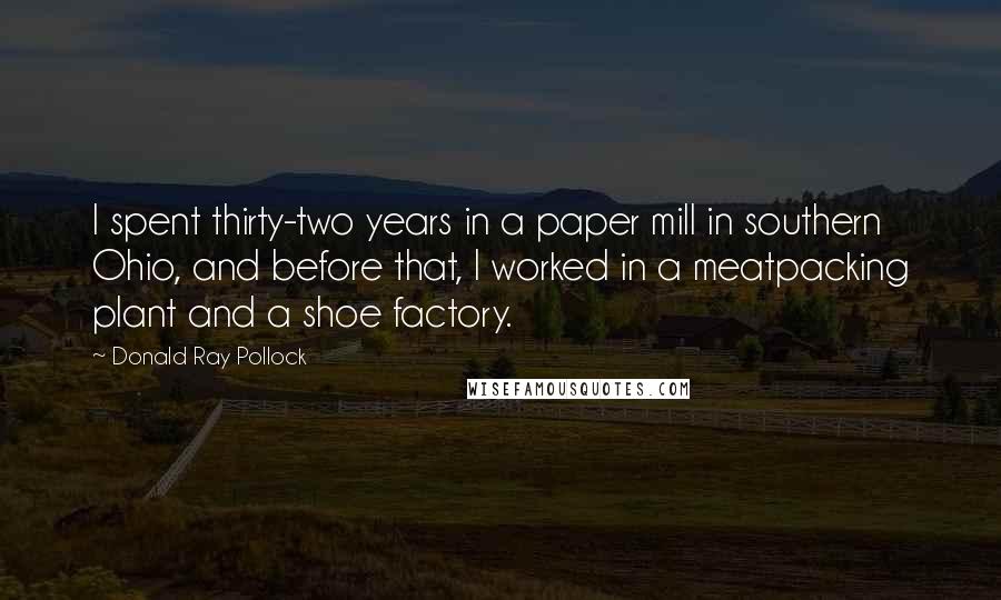 Donald Ray Pollock Quotes: I spent thirty-two years in a paper mill in southern Ohio, and before that, I worked in a meatpacking plant and a shoe factory.