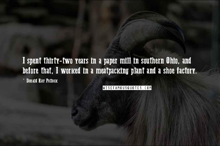 Donald Ray Pollock Quotes: I spent thirty-two years in a paper mill in southern Ohio, and before that, I worked in a meatpacking plant and a shoe factory.