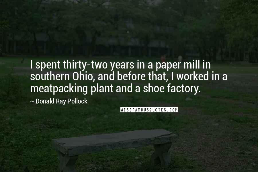 Donald Ray Pollock Quotes: I spent thirty-two years in a paper mill in southern Ohio, and before that, I worked in a meatpacking plant and a shoe factory.