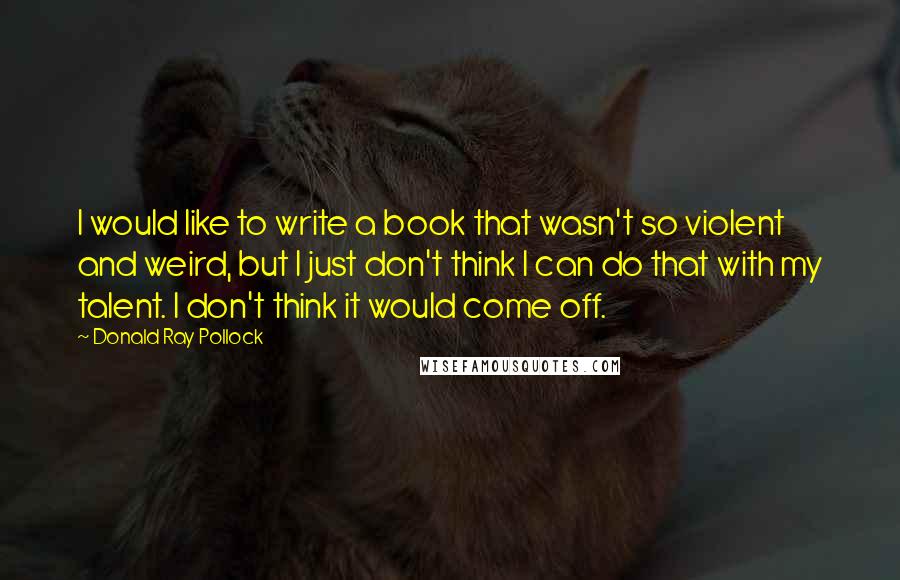 Donald Ray Pollock Quotes: I would like to write a book that wasn't so violent and weird, but I just don't think I can do that with my talent. I don't think it would come off.
