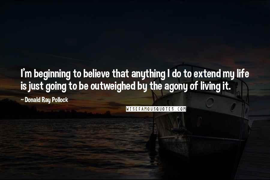 Donald Ray Pollock Quotes: I'm beginning to believe that anything I do to extend my life is just going to be outweighed by the agony of living it.