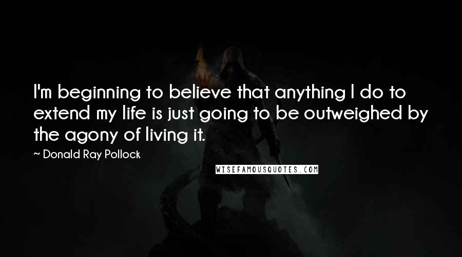 Donald Ray Pollock Quotes: I'm beginning to believe that anything I do to extend my life is just going to be outweighed by the agony of living it.