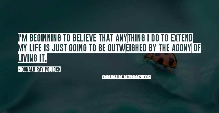 Donald Ray Pollock Quotes: I'm beginning to believe that anything I do to extend my life is just going to be outweighed by the agony of living it.