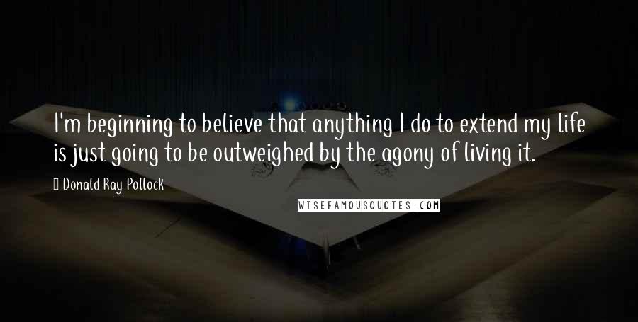 Donald Ray Pollock Quotes: I'm beginning to believe that anything I do to extend my life is just going to be outweighed by the agony of living it.