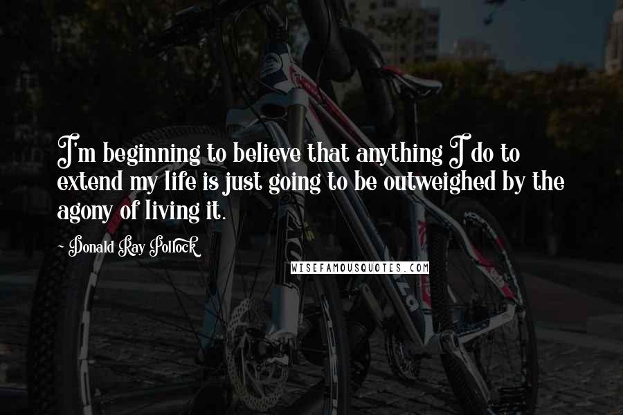 Donald Ray Pollock Quotes: I'm beginning to believe that anything I do to extend my life is just going to be outweighed by the agony of living it.