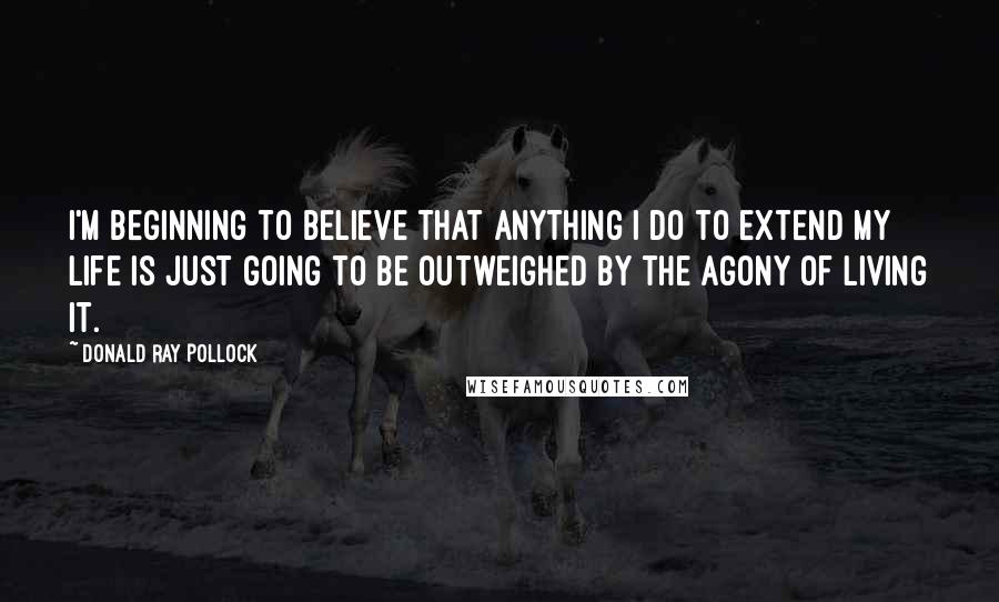 Donald Ray Pollock Quotes: I'm beginning to believe that anything I do to extend my life is just going to be outweighed by the agony of living it.