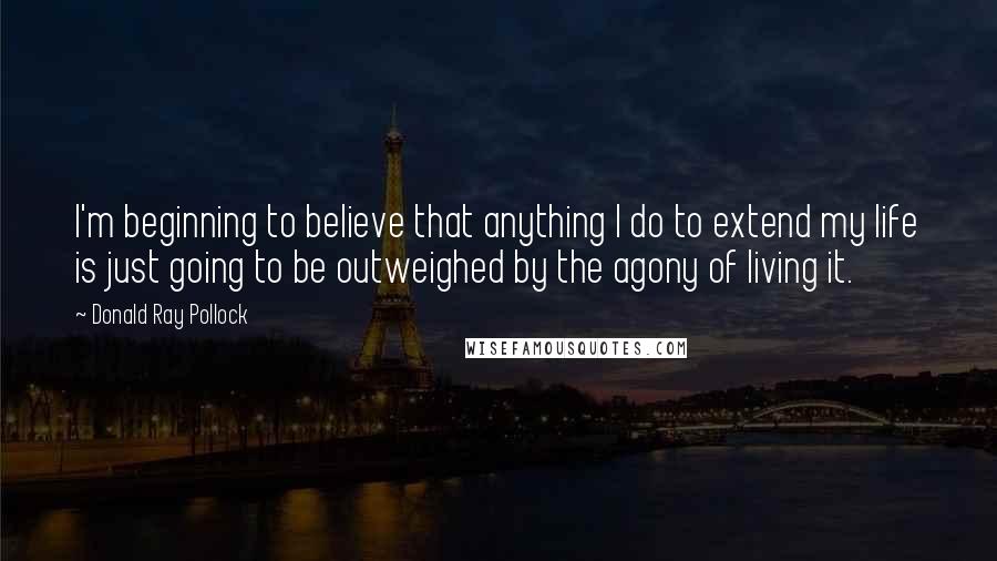 Donald Ray Pollock Quotes: I'm beginning to believe that anything I do to extend my life is just going to be outweighed by the agony of living it.
