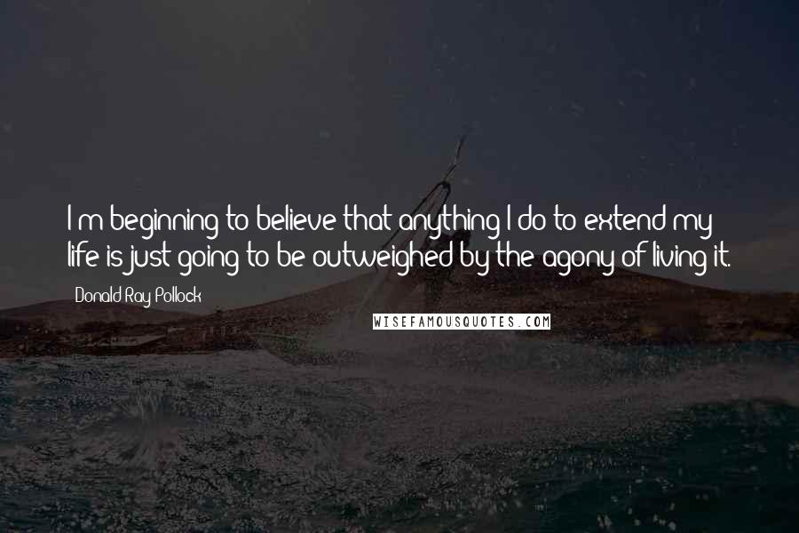 Donald Ray Pollock Quotes: I'm beginning to believe that anything I do to extend my life is just going to be outweighed by the agony of living it.