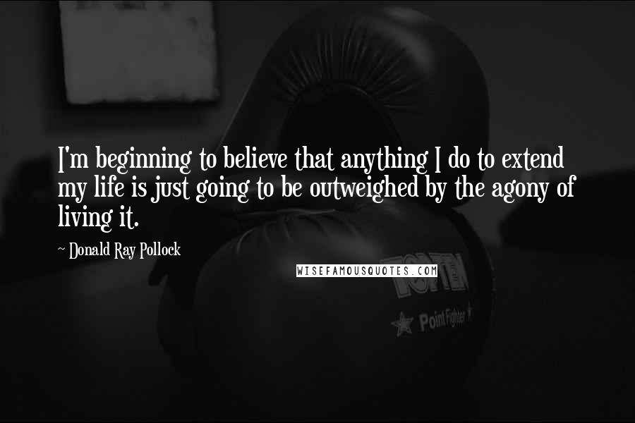 Donald Ray Pollock Quotes: I'm beginning to believe that anything I do to extend my life is just going to be outweighed by the agony of living it.