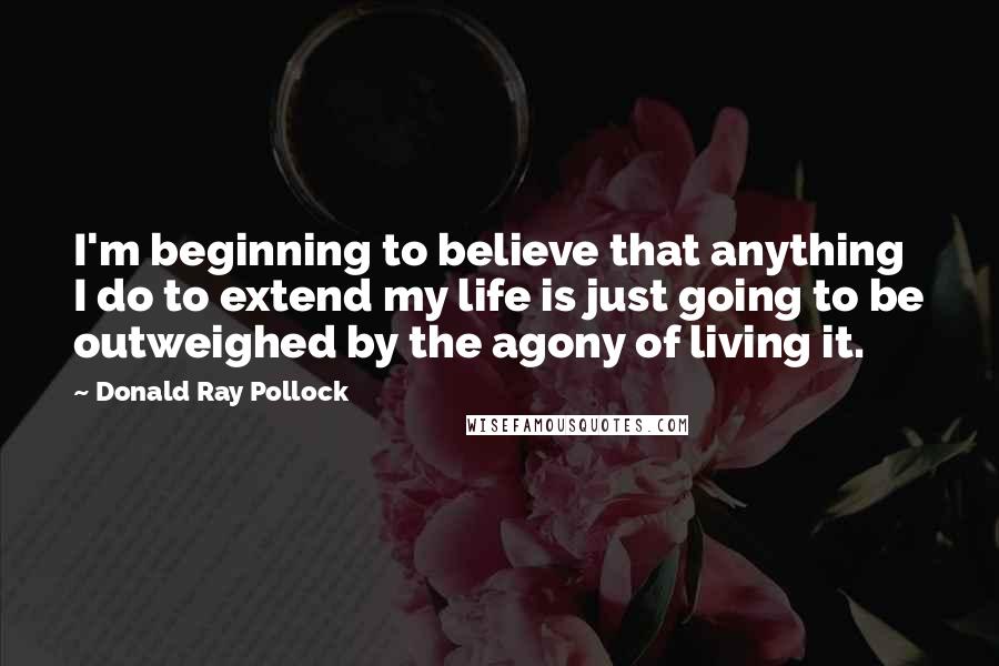 Donald Ray Pollock Quotes: I'm beginning to believe that anything I do to extend my life is just going to be outweighed by the agony of living it.