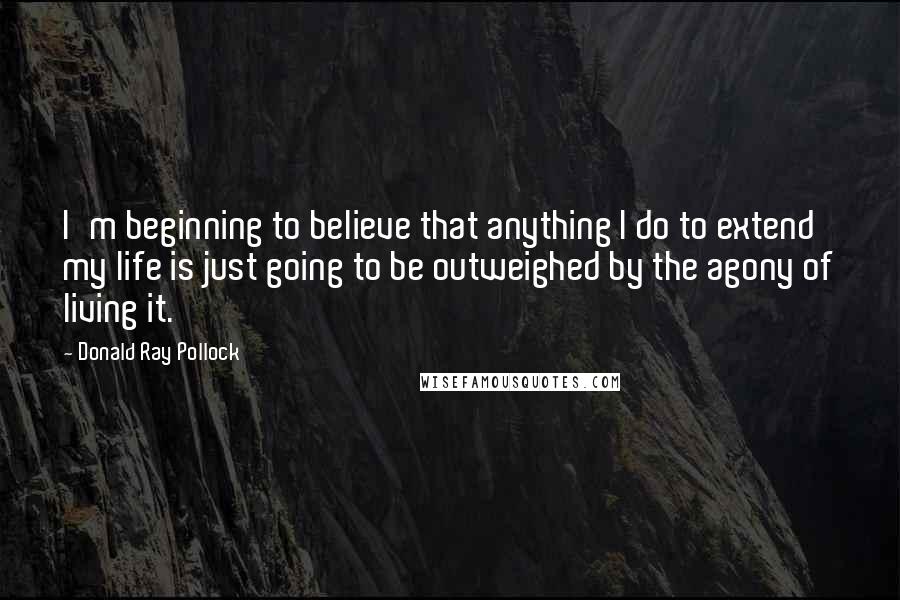 Donald Ray Pollock Quotes: I'm beginning to believe that anything I do to extend my life is just going to be outweighed by the agony of living it.