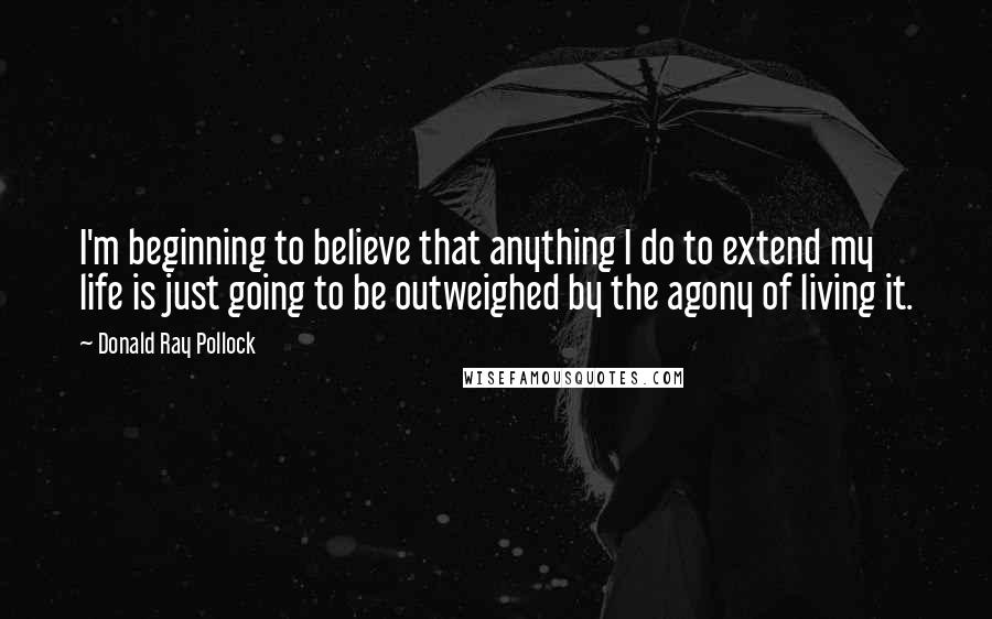 Donald Ray Pollock Quotes: I'm beginning to believe that anything I do to extend my life is just going to be outweighed by the agony of living it.