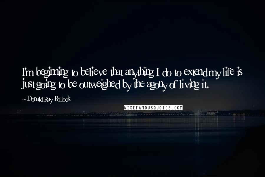 Donald Ray Pollock Quotes: I'm beginning to believe that anything I do to extend my life is just going to be outweighed by the agony of living it.