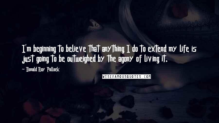 Donald Ray Pollock Quotes: I'm beginning to believe that anything I do to extend my life is just going to be outweighed by the agony of living it.