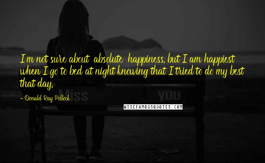 Donald Ray Pollock Quotes: I'm not sure about 'absolute' happiness, but I am happiest when I go to bed at night knowing that I tried to do my best that day.