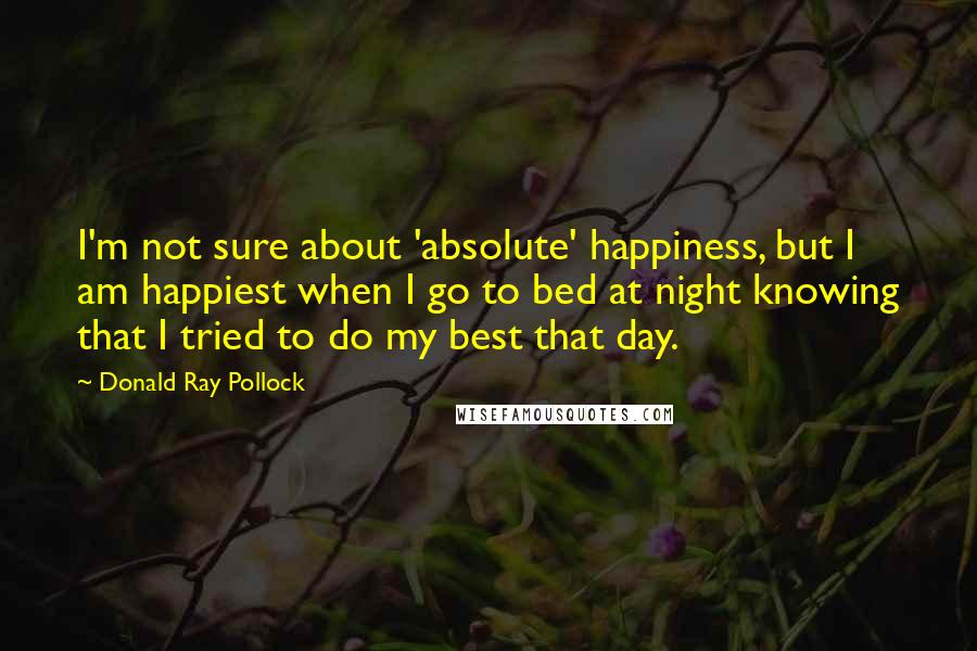 Donald Ray Pollock Quotes: I'm not sure about 'absolute' happiness, but I am happiest when I go to bed at night knowing that I tried to do my best that day.