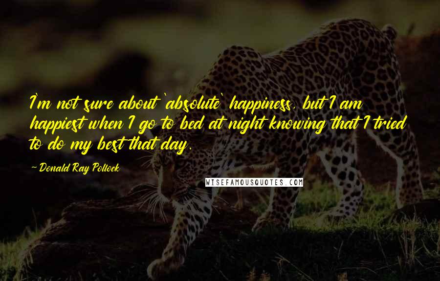 Donald Ray Pollock Quotes: I'm not sure about 'absolute' happiness, but I am happiest when I go to bed at night knowing that I tried to do my best that day.