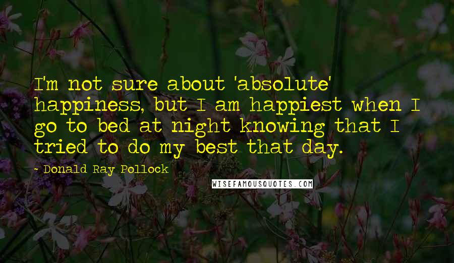 Donald Ray Pollock Quotes: I'm not sure about 'absolute' happiness, but I am happiest when I go to bed at night knowing that I tried to do my best that day.