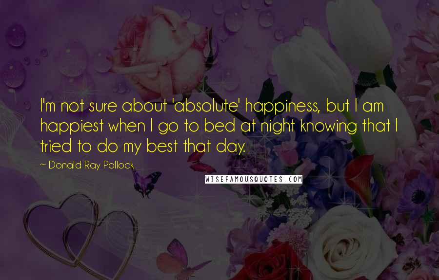 Donald Ray Pollock Quotes: I'm not sure about 'absolute' happiness, but I am happiest when I go to bed at night knowing that I tried to do my best that day.