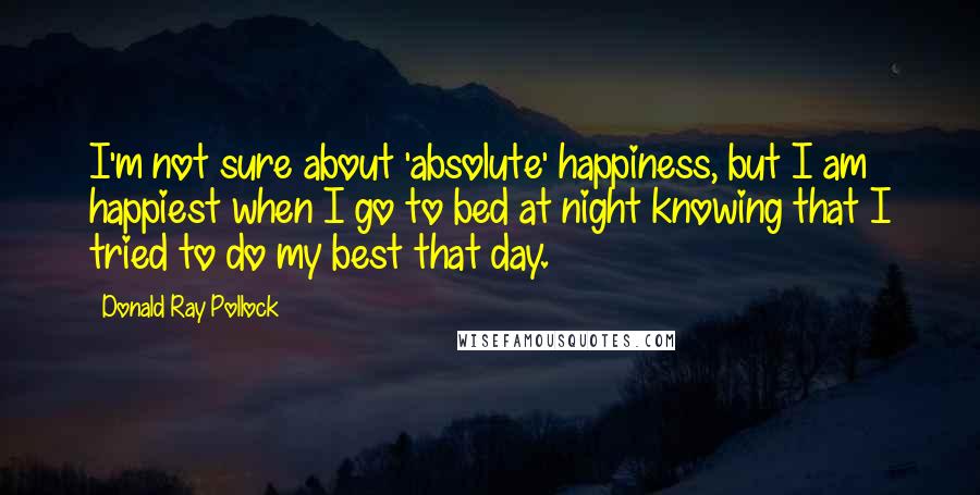 Donald Ray Pollock Quotes: I'm not sure about 'absolute' happiness, but I am happiest when I go to bed at night knowing that I tried to do my best that day.