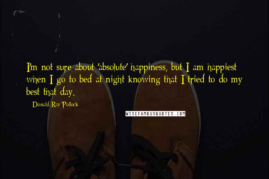 Donald Ray Pollock Quotes: I'm not sure about 'absolute' happiness, but I am happiest when I go to bed at night knowing that I tried to do my best that day.