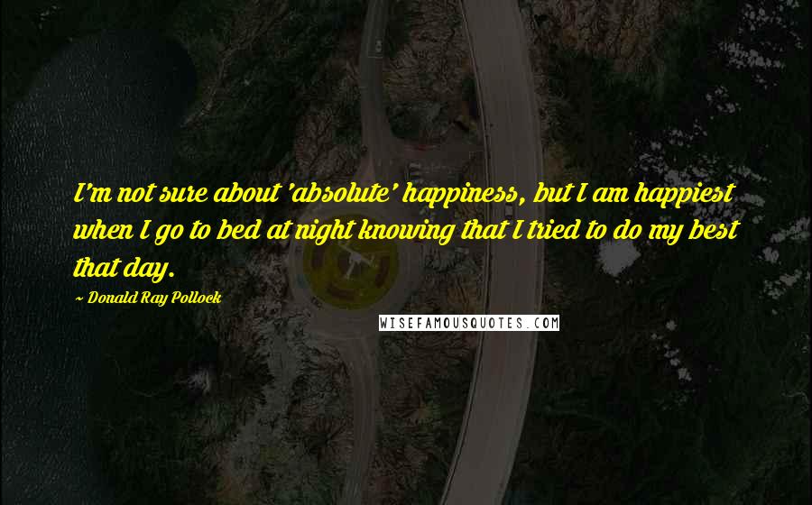 Donald Ray Pollock Quotes: I'm not sure about 'absolute' happiness, but I am happiest when I go to bed at night knowing that I tried to do my best that day.