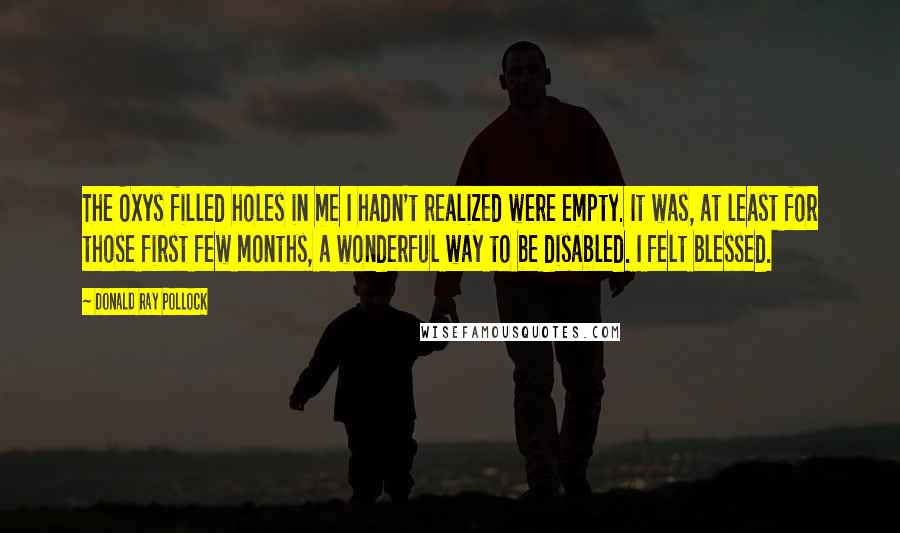 Donald Ray Pollock Quotes: The Oxys filled holes in me I hadn't realized were empty. It was, at least for those first few months, a wonderful way to be disabled. I felt blessed.