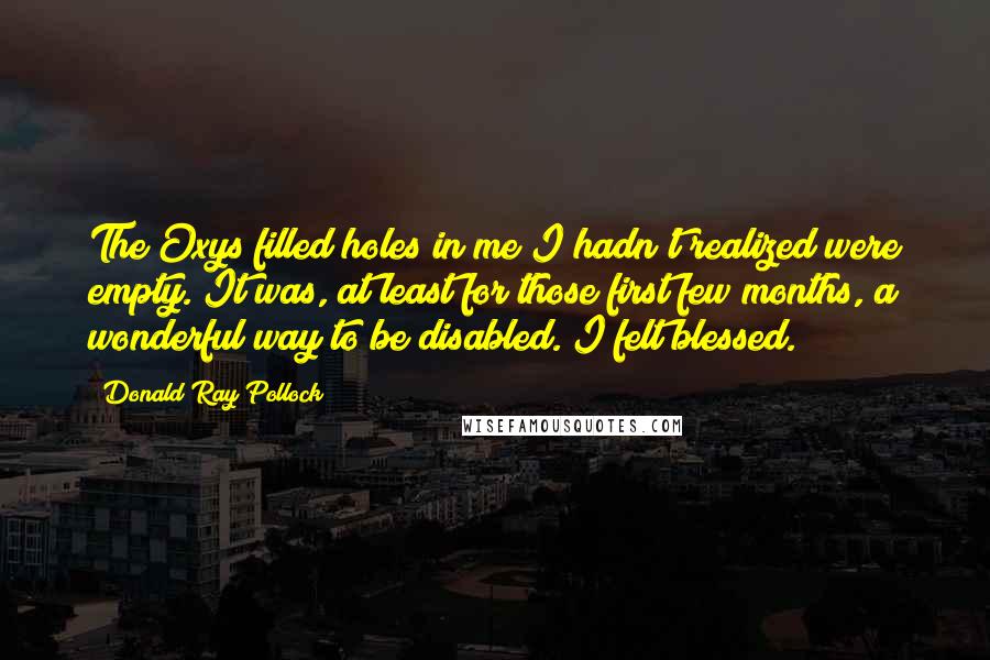 Donald Ray Pollock Quotes: The Oxys filled holes in me I hadn't realized were empty. It was, at least for those first few months, a wonderful way to be disabled. I felt blessed.