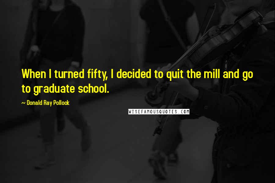 Donald Ray Pollock Quotes: When I turned fifty, I decided to quit the mill and go to graduate school.