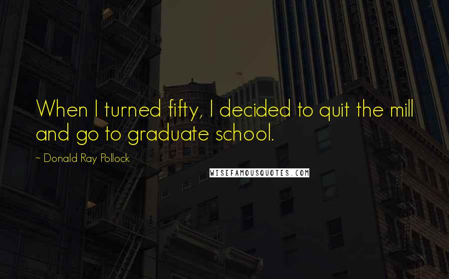 Donald Ray Pollock Quotes: When I turned fifty, I decided to quit the mill and go to graduate school.