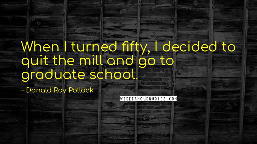 Donald Ray Pollock Quotes: When I turned fifty, I decided to quit the mill and go to graduate school.