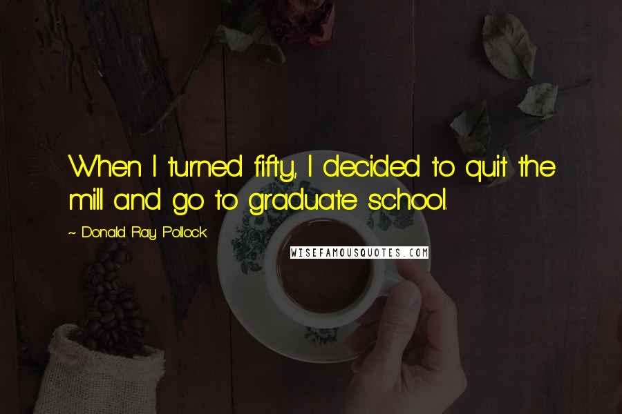 Donald Ray Pollock Quotes: When I turned fifty, I decided to quit the mill and go to graduate school.