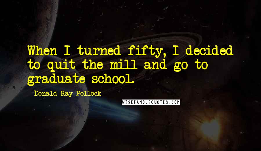 Donald Ray Pollock Quotes: When I turned fifty, I decided to quit the mill and go to graduate school.