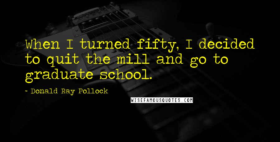Donald Ray Pollock Quotes: When I turned fifty, I decided to quit the mill and go to graduate school.