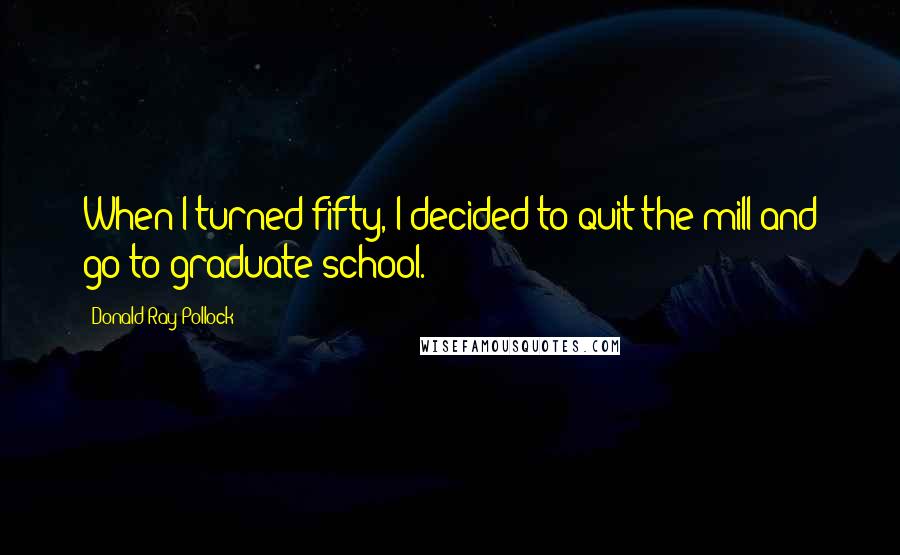 Donald Ray Pollock Quotes: When I turned fifty, I decided to quit the mill and go to graduate school.